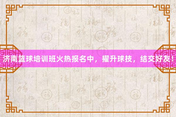 济南篮球培训班火热报名中，擢升球技，结交好友！